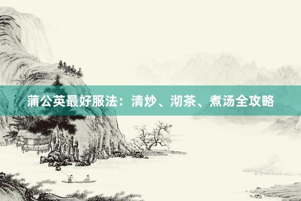 蒲公英最好服法：清炒、沏茶、煮汤全攻略